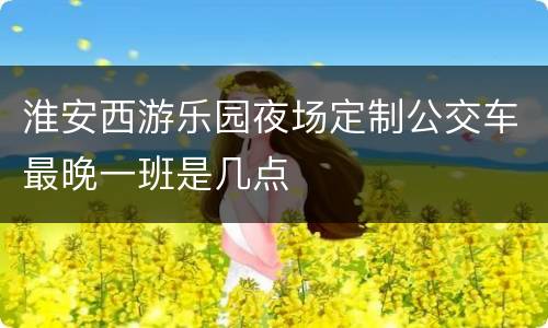淮安西游乐园夜场定制公交车最晚一班是几点