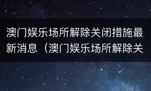 澳门娱乐场所解除关闭措施最新消息（澳门娱乐场所解除关闭措施最新消息图片）
