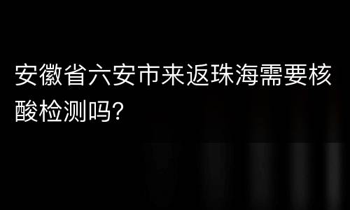 安徽省六安市来返珠海需要核酸检测吗？