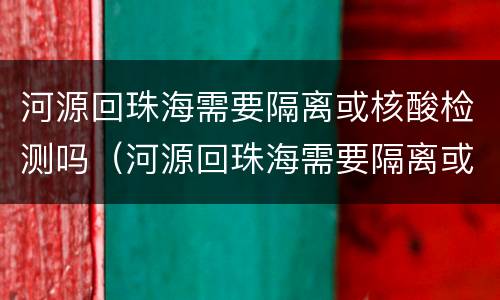 河源回珠海需要隔离或核酸检测吗（河源回珠海需要隔离或核酸检测吗现在）