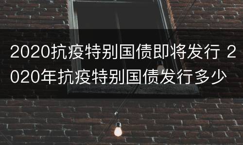 2020抗疫特别国债即将发行 2020年抗疫特别国债发行多少
