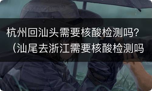 杭州回汕头需要核酸检测吗？（汕尾去浙江需要核酸检测吗）