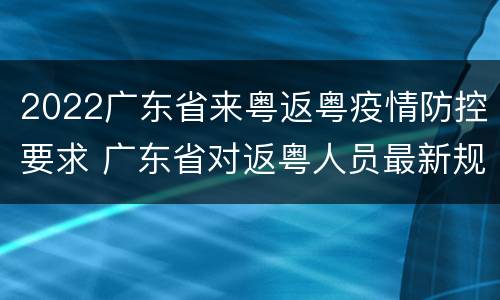 2022广东省来粤返粤疫情防控要求 广东省对返粤人员最新规定