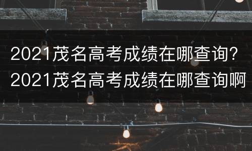 2021茂名高考成绩在哪查询? 2021茂名高考成绩在哪查询啊