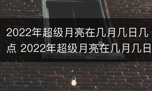 2022年超级月亮在几月几日几点 2022年超级月亮在几月几日几点出现