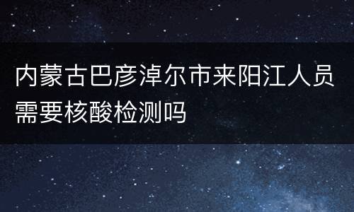 内蒙古巴彦淖尔市来阳江人员需要核酸检测吗
