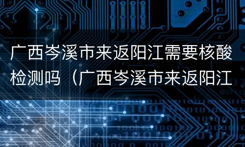 广西岑溪市来返阳江需要核酸检测吗（广西岑溪市来返阳江需要核酸检测吗最新）