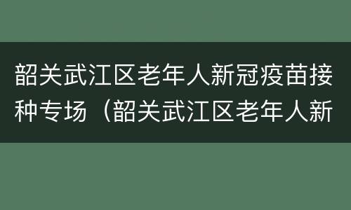韶关武江区老年人新冠疫苗接种专场（韶关武江区老年人新冠疫苗接种专场电话）