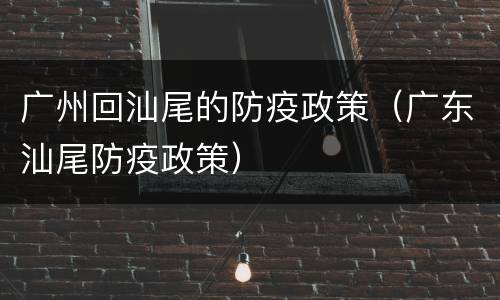 广州回汕尾的防疫政策（广东汕尾防疫政策）
