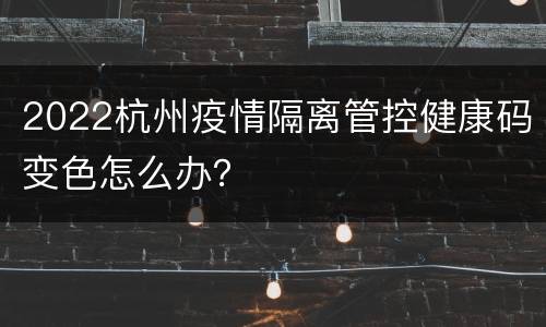 2022杭州疫情隔离管控健康码变色怎么办？