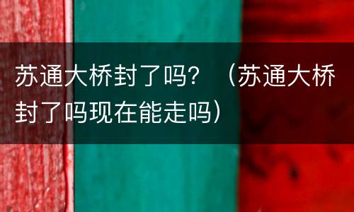 苏通大桥封了吗？（苏通大桥封了吗现在能走吗）