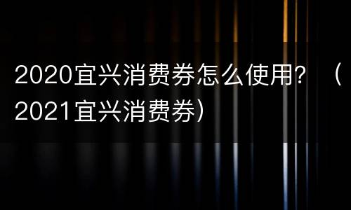2020宜兴消费券怎么使用？（2021宜兴消费券）