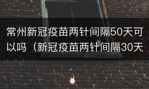 常州新冠疫苗两针间隔50天可以吗（新冠疫苗两针间隔30天）
