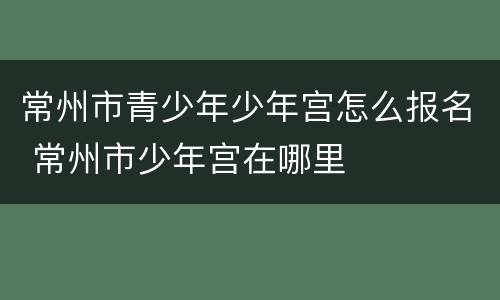 常州市青少年少年宫怎么报名 常州市少年宫在哪里