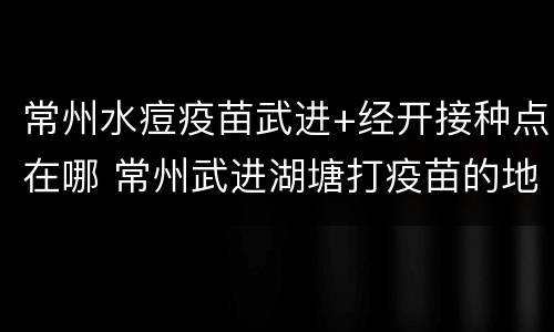 常州水痘疫苗武进+经开接种点在哪 常州武进湖塘打疫苗的地方