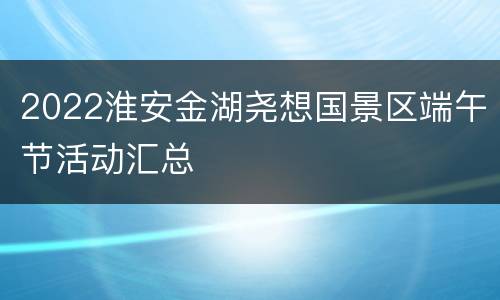 2022淮安金湖尧想国景区端午节活动汇总