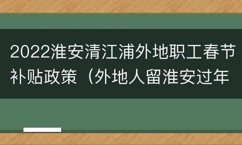 2022淮安清江浦外地职工春节补贴政策（外地人留淮安过年补贴）