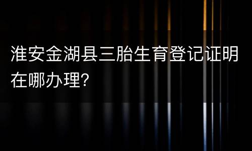 淮安金湖县三胎生育登记证明在哪办理？