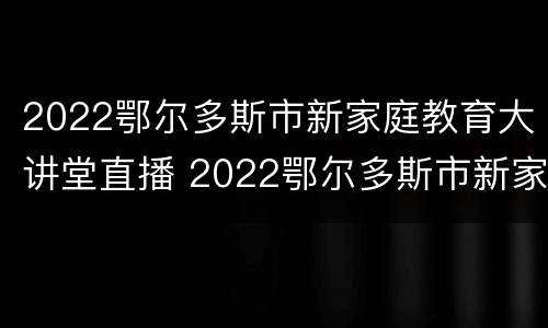 2022鄂尔多斯市新家庭教育大讲堂直播 2022鄂尔多斯市新家庭教育大讲堂直播回放
