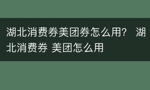 湖北消费券美团券怎么用？ 湖北消费券 美团怎么用