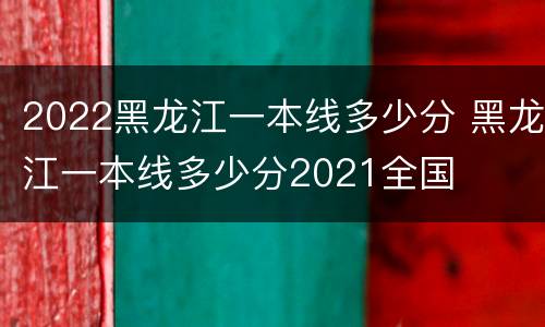 2022黑龙江一本线多少分 黑龙江一本线多少分2021全国