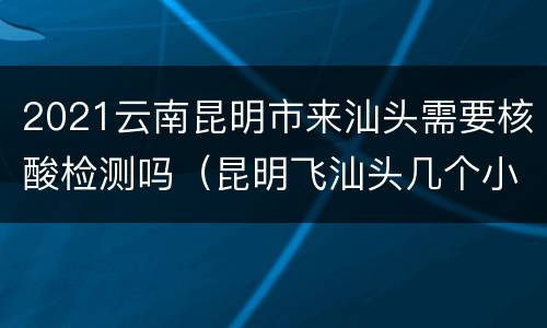 2021云南昆明市来汕头需要核酸检测吗（昆明飞汕头几个小时）