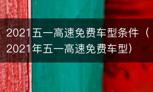 2021五一高速免费车型条件（2021年五一高速免费车型）