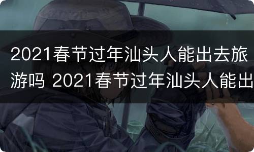 2021春节过年汕头人能出去旅游吗 2021春节过年汕头人能出去旅游吗现在