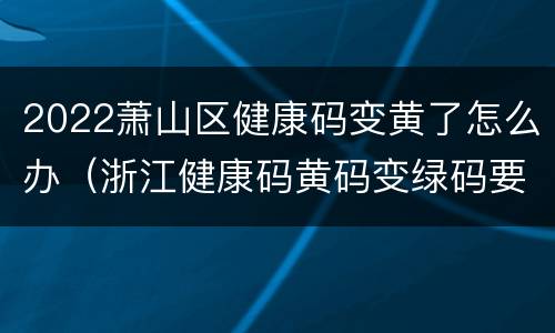 2022萧山区健康码变黄了怎么办（浙江健康码黄码变绿码要几天）