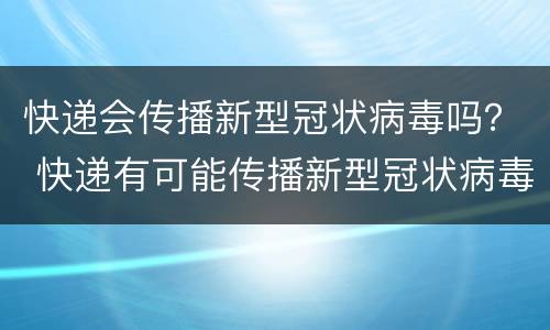 快递会传播新型冠状病毒吗？ 快递有可能传播新型冠状病毒吗