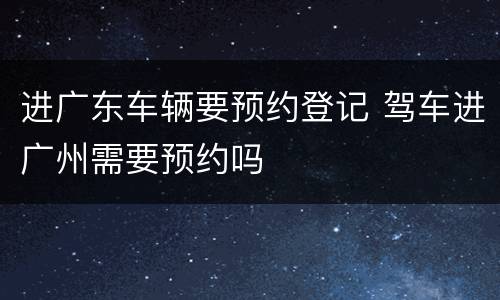 进广东车辆要预约登记 驾车进广州需要预约吗