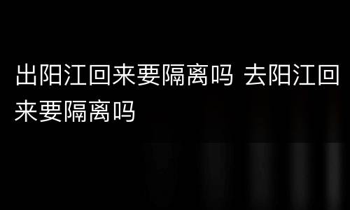 出阳江回来要隔离吗 去阳江回来要隔离吗