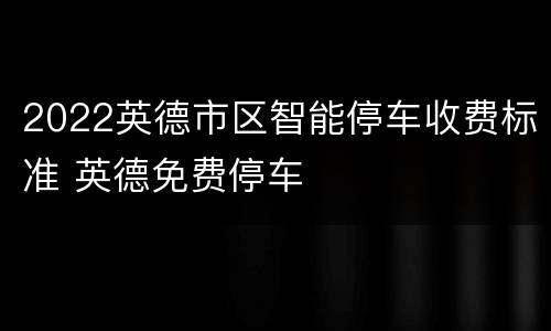 2022英德市区智能停车收费标准 英德免费停车