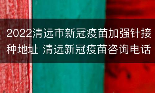 2022清远市新冠疫苗加强针接种地址 清远新冠疫苗咨询电话