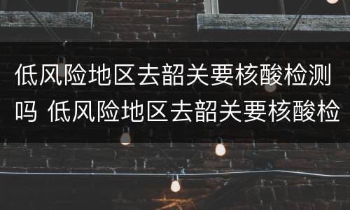 低风险地区去韶关要核酸检测吗 低风险地区去韶关要核酸检测吗现在