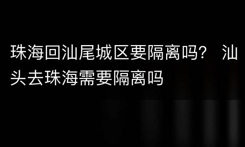 珠海回汕尾城区要隔离吗？ 汕头去珠海需要隔离吗