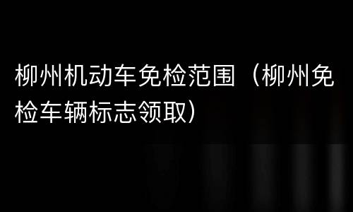 柳州机动车免检范围（柳州免检车辆标志领取）