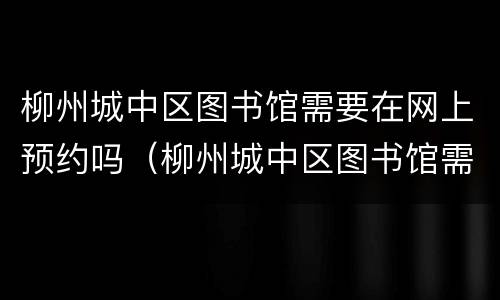 柳州城中区图书馆需要在网上预约吗（柳州城中区图书馆需要在网上预约吗多少钱）