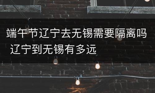 端午节辽宁去无锡需要隔离吗 辽宁到无锡有多远