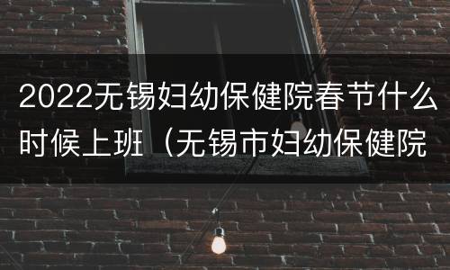 2022无锡妇幼保健院春节什么时候上班（无锡市妇幼保健院工作时间）