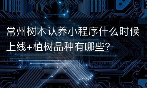 常州树木认养小程序什么时候上线+植树品种有哪些？