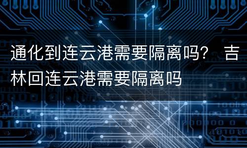 通化到连云港需要隔离吗？ 吉林回连云港需要隔离吗
