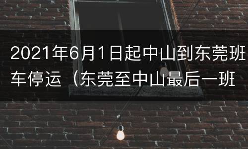 2021年6月1日起中山到东莞班车停运（东莞至中山最后一班汽车）