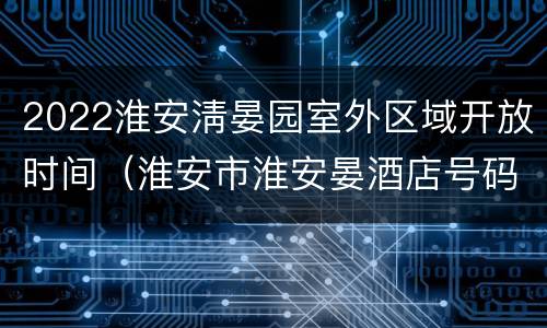 2022淮安淸晏园室外区域开放时间（淮安市淮安晏酒店号码）