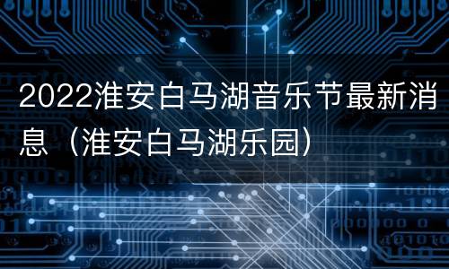 2022淮安白马湖音乐节最新消息（淮安白马湖乐园）