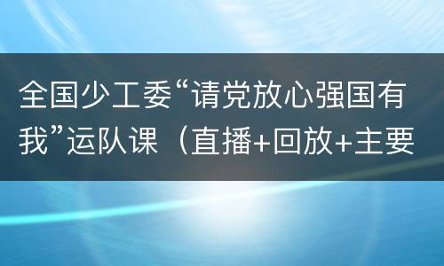 全国少工委“请党放心强国有我”运队课（直播+回放+主要内容）