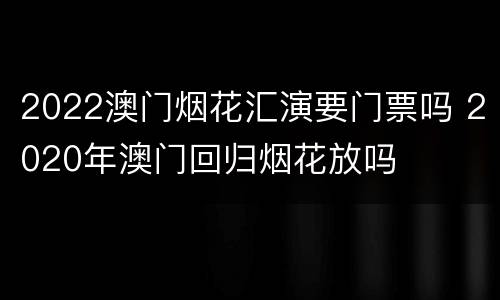 2022澳门烟花汇演要门票吗 2020年澳门回归烟花放吗