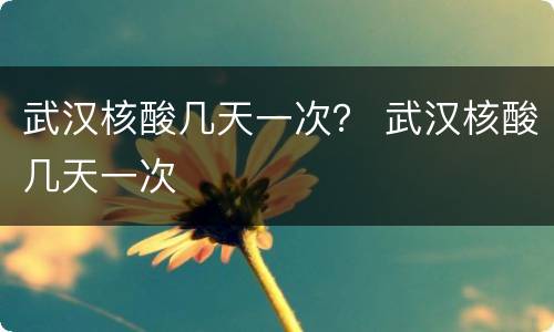武汉核酸几天一次？ 武汉核酸几天一次