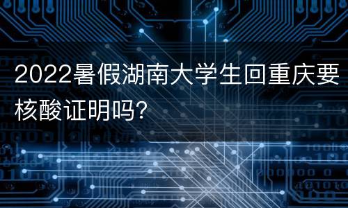 2022暑假湖南大学生回重庆要核酸证明吗？
