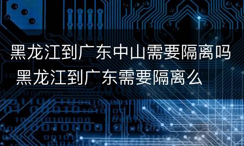 黑龙江到广东中山需要隔离吗 黑龙江到广东需要隔离么